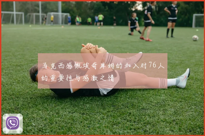 马克西感慨埃奇库姆的加入对76人的重要性与感激之情