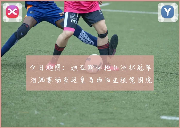 今日趣图：迪亚斯怀抱非洲杯冠军泪洒赛场重返皇马面临坐板凳困境