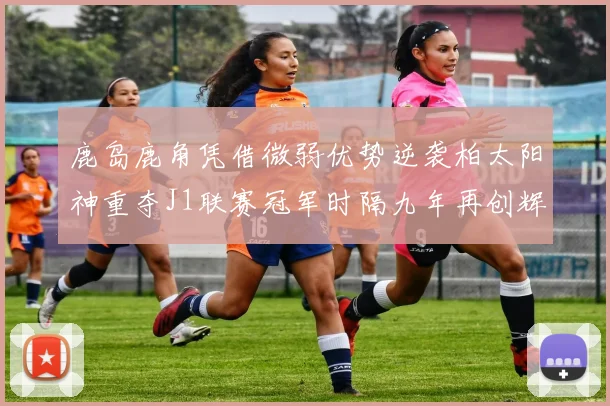 鹿岛鹿角凭借微弱优势逆袭柏太阳神重夺J1联赛冠军时隔九年再创辉煌