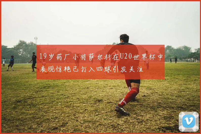 19岁药厂小将萨尔科在U20世界杯中表现惊艳已打入四球引发关注