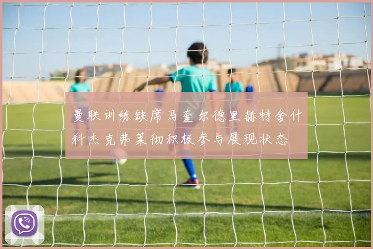 曼联训练缺席马奎尔德里赫特舍什科杰克弗莱彻积极参与展现状态