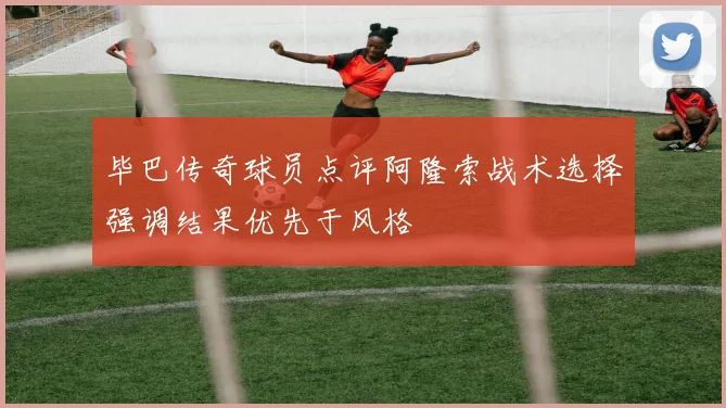 毕巴传奇球员点评阿隆索战术选择强调结果优先于风格