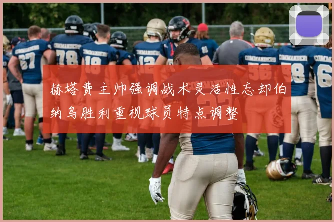 赫塔费主帅强调战术灵活性忘却伯纳乌胜利重视球员特点调整