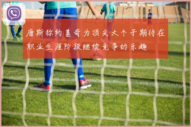 唐斯称约基奇为顶尖大个子期待在职业生涯阶段继续竞争的乐趣