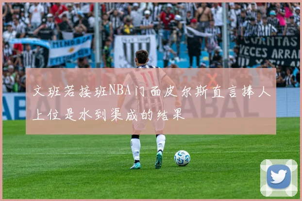 文班若接班NBA门面皮尔斯直言捧人上位是水到渠成的结果
