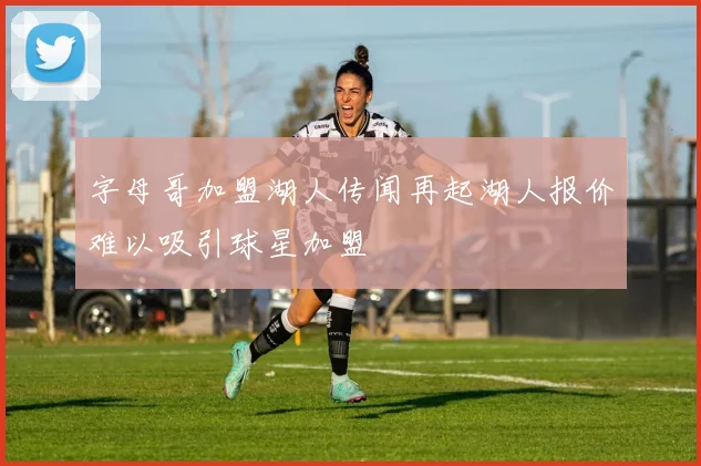 字母哥加盟湖人传闻再起湖人报价难以吸引球星加盟