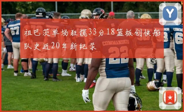 祖巴茨单场狂揽33分18篮板创快船队史近20年新纪录