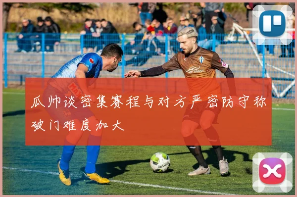 瓜帅谈密集赛程与对方严密防守称破门难度加大