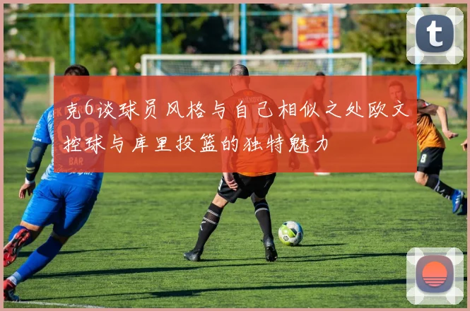 克6谈球员风格与自己相似之处欧文控球与库里投篮的独特魅力