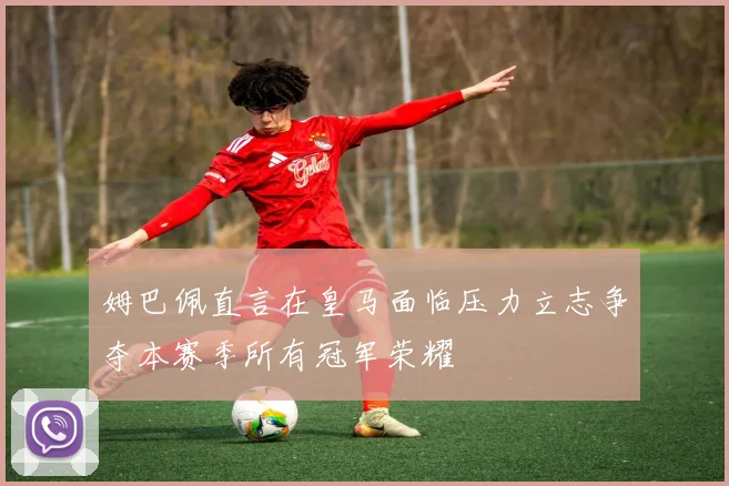 姆巴佩直言在皇马面临压力立志争夺本赛季所有冠军荣耀