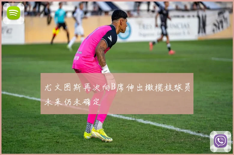 尤文图斯再次向B席伸出橄榄枝球员未来仍未确定