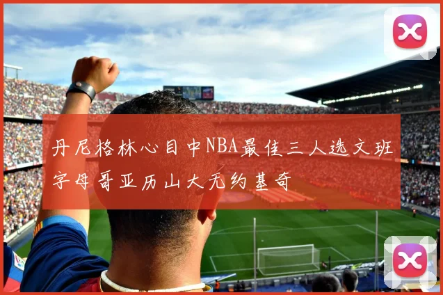 丹尼格林心目中NBA最佳三人选文班字母哥亚历山大无约基奇
