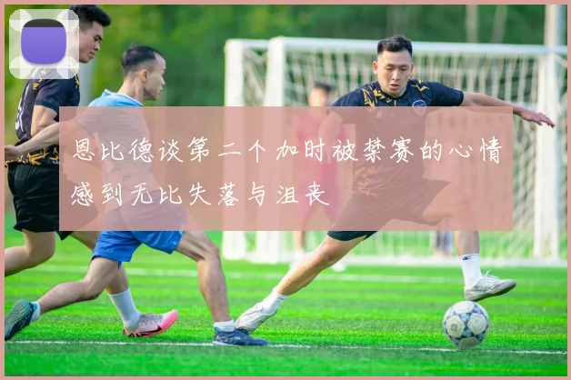 恩比德谈第二个加时被禁赛的心情感到无比失落与沮丧