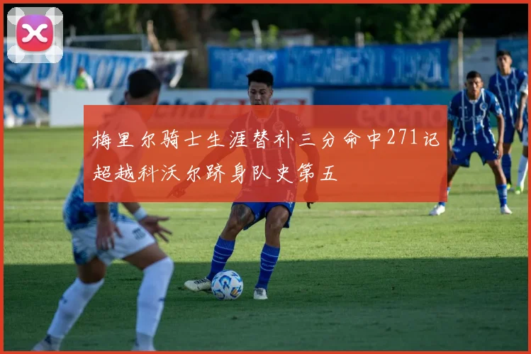 梅里尔骑士生涯替补三分命中271记超越科沃尔跻身队史第五