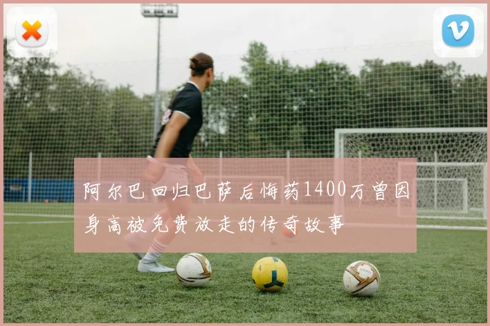 阿尔巴回归巴萨后悔药1400万曾因身高被免费放走的传奇故事