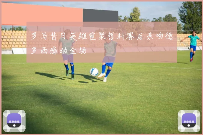 罗马昔日英雄重聚哲科赛后亲吻德罗西感动全场