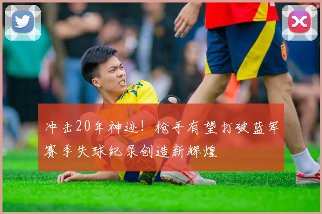冲击20年神迹！枪手有望打破蓝军赛季失球纪录创造新辉煌