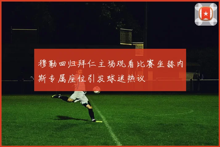 穆勒回归拜仁主场观看比赛坐赫内斯专属座位引发球迷热议