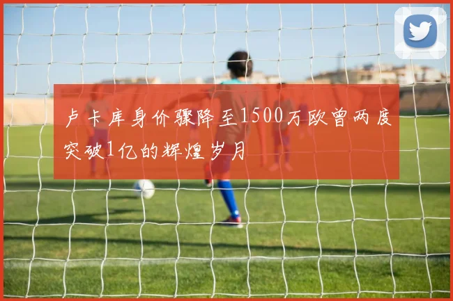 卢卡库身价骤降至1500万欧曾两度突破1亿的辉煌岁月
