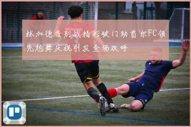 林加德告别战精彩破门助首尔FC领先尬舞庆祝引发全场欢呼