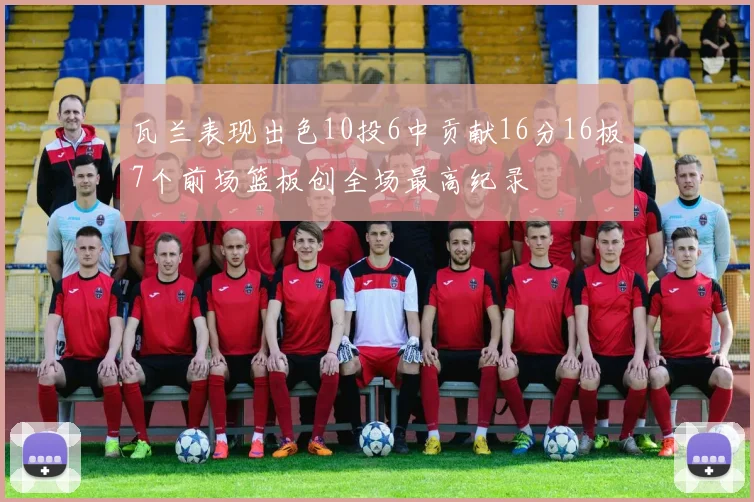 瓦兰表现出色10投6中贡献16分16板7个前场篮板创全场最高纪录