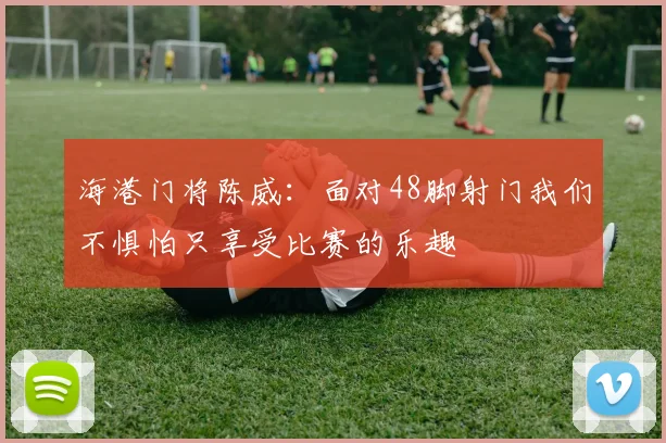 海港门将陈威：面对48脚射门我们不惧怕只享受比赛的乐趣