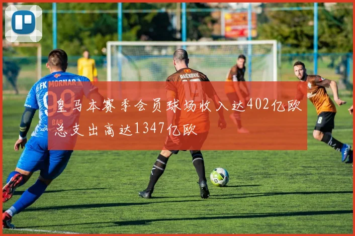 皇马本赛季会员球场收入达402亿欧总支出高达1347亿欧