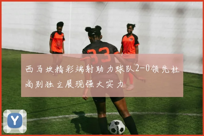 西马坎精彩端射助力球队2-0领先杜尚别独立展现强大实力