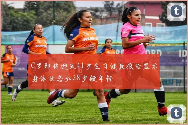 C罗即将迎来41岁生日健康报告显示身体状态如28岁般年轻