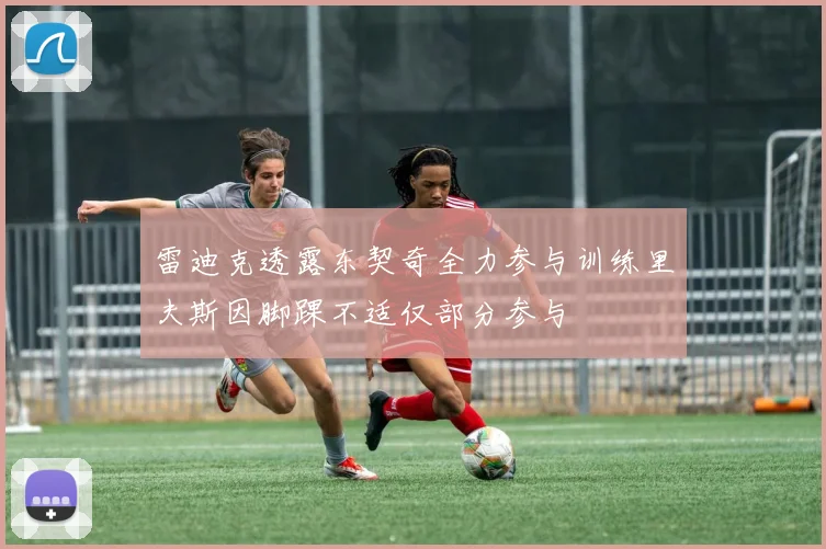 雷迪克透露东契奇全力参与训练里夫斯因脚踝不适仅部分参与