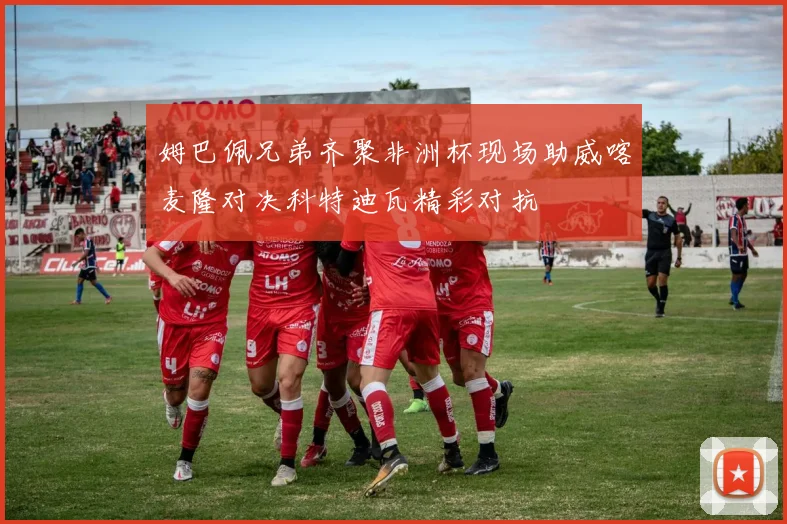 姆巴佩兄弟齐聚非洲杯现场助威喀麦隆对决科特迪瓦精彩对抗
