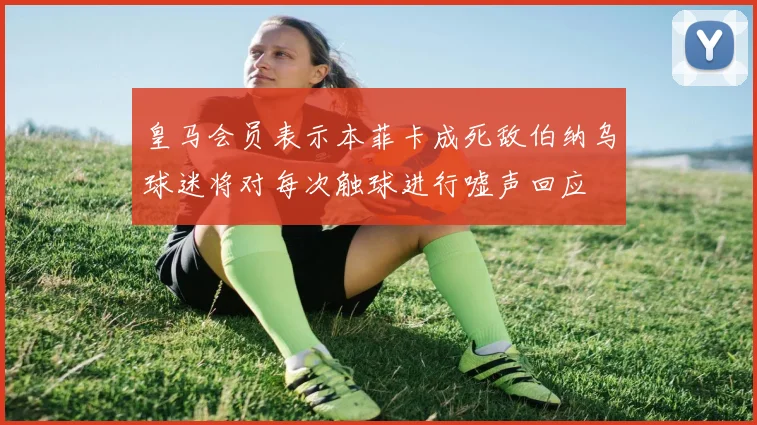 皇马会员表示本菲卡成死敌伯纳乌球迷将对每次触球进行嘘声回应