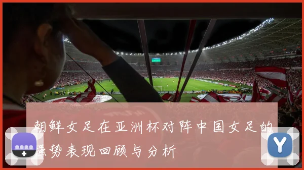 朝鲜女足在亚洲杯对阵中国女足的强势表现回顾与分析