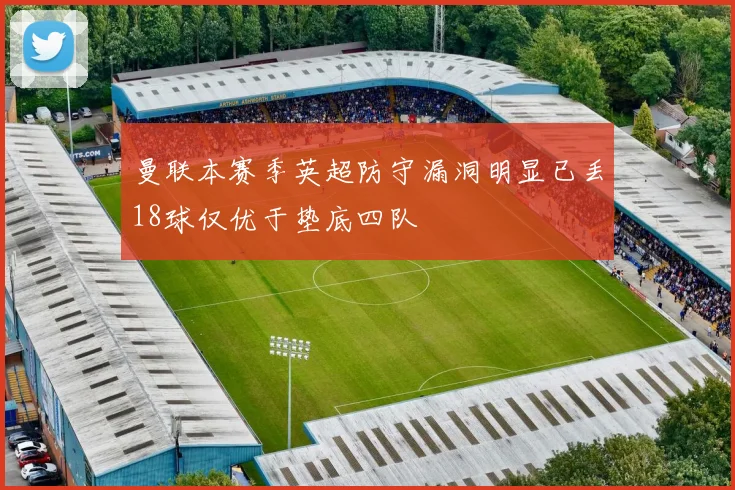 曼联本赛季英超防守漏洞明显已丢18球仅优于垫底四队