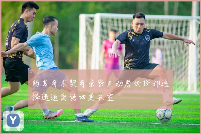 约基奇东契奇亲密互动詹姆斯却选择迅速离场回更衣室