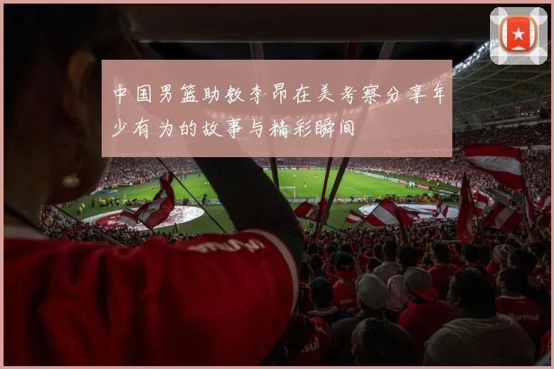 中国男篮助教李昂在美考察分享年少有为的故事与精彩瞬间