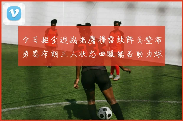 今日掘金迎战老鹰穆雷缺阵戈登布劳恩布朗三人状态回暖能否助力球队取胜