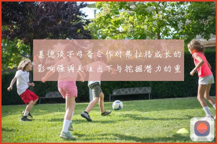 基德谈字母哥合作对弗拉格成长的影响强调关注当下与挖掘潜力的重要性