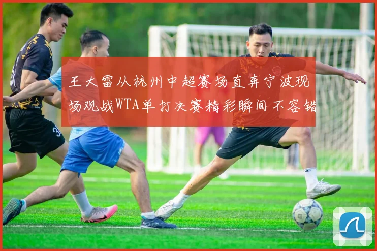 王大雷从杭州中超赛场直奔宁波现场观战WTA单打决赛精彩瞬间不容错过