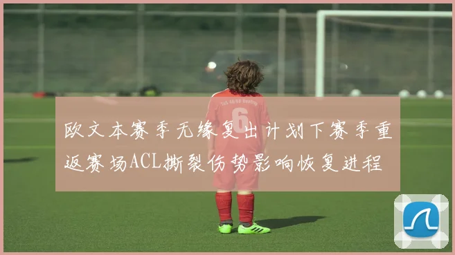 欧文本赛季无缘复出计划下赛季重返赛场ACL撕裂伤势影响恢复进程