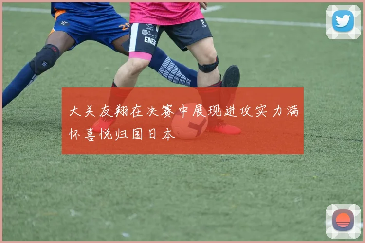 大关友翔在决赛中展现进攻实力满怀喜悦归国日本
