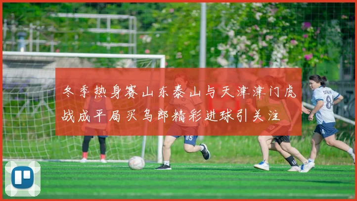 冬季热身赛山东泰山与天津津门虎战成平局买乌郎精彩进球引关注