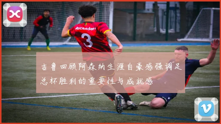 吉鲁回顾阿森纳生涯自豪感强调足总杯胜利的重要性与成就感