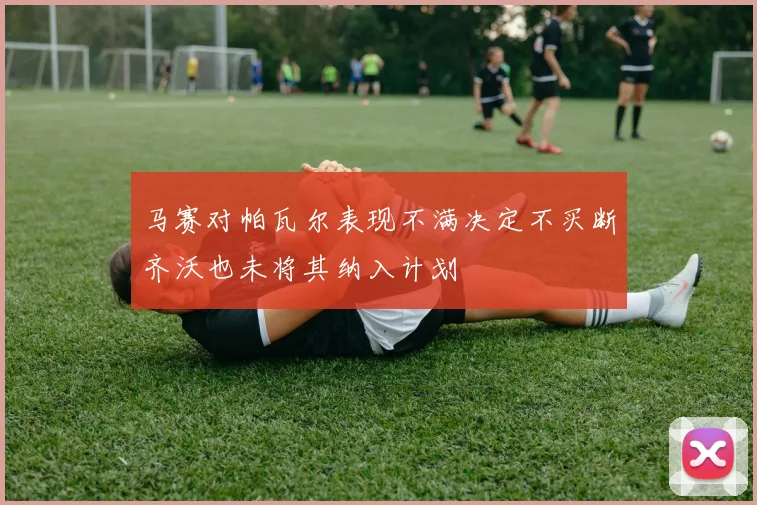 马赛对帕瓦尔表现不满决定不买断齐沃也未将其纳入计划